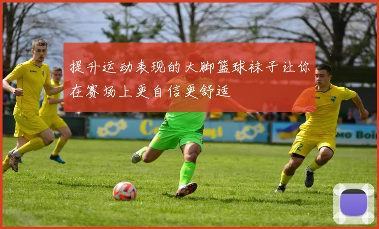 提升运动表现的大脚篮球袜子让你在赛场上更自信更舒适