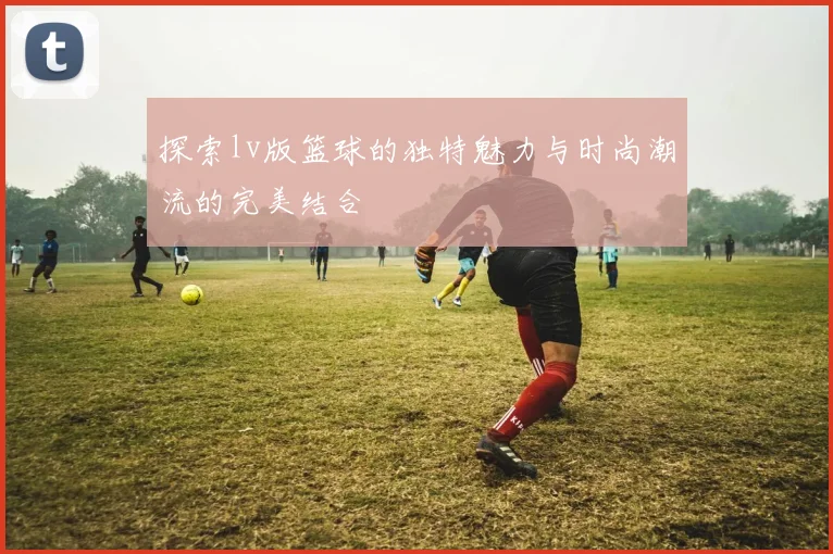 探索lv版篮球的独特魅力与时尚潮流的完美结合