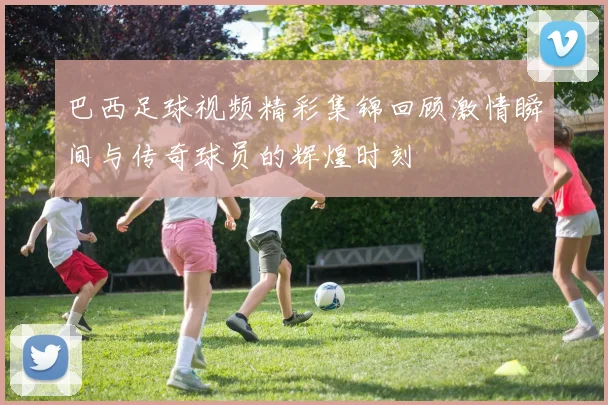 巴西足球视频精彩集锦回顾激情瞬间与传奇球员的辉煌时刻