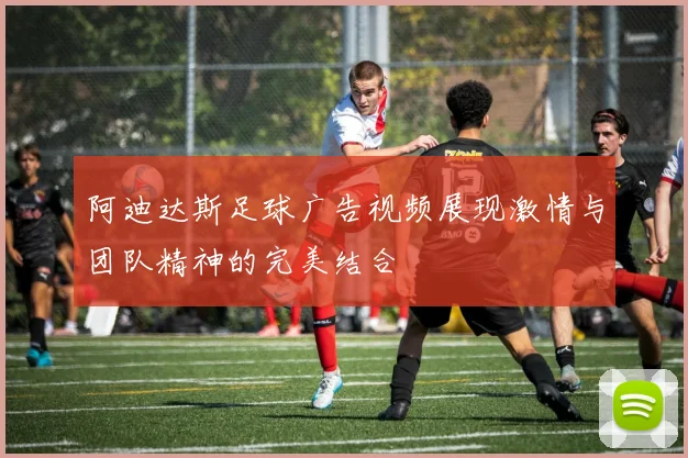阿迪达斯足球广告视频展现激情与团队精神的完美结合