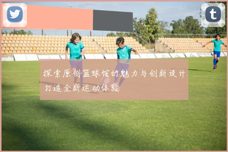 探索原创篮球馆的魅力与创新设计打造全新运动体验