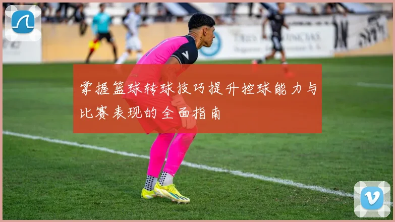 掌握篮球转球技巧提升控球能力与比赛表现的全面指南